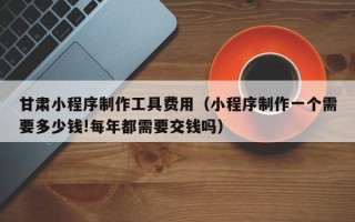 榆林甘肃小程序制作工具费用（小程序制作一个需要多少钱!每年都需要交钱吗）
