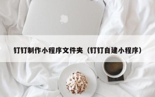 榆林钉钉制作小程序文件夹（钉钉自建小程序）