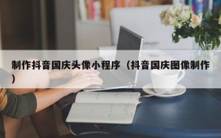 榆林制作抖音国庆头像小程序（抖音国庆图像制作）