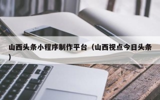 榆林山西头条小程序制作平台（山西视点今日头条）